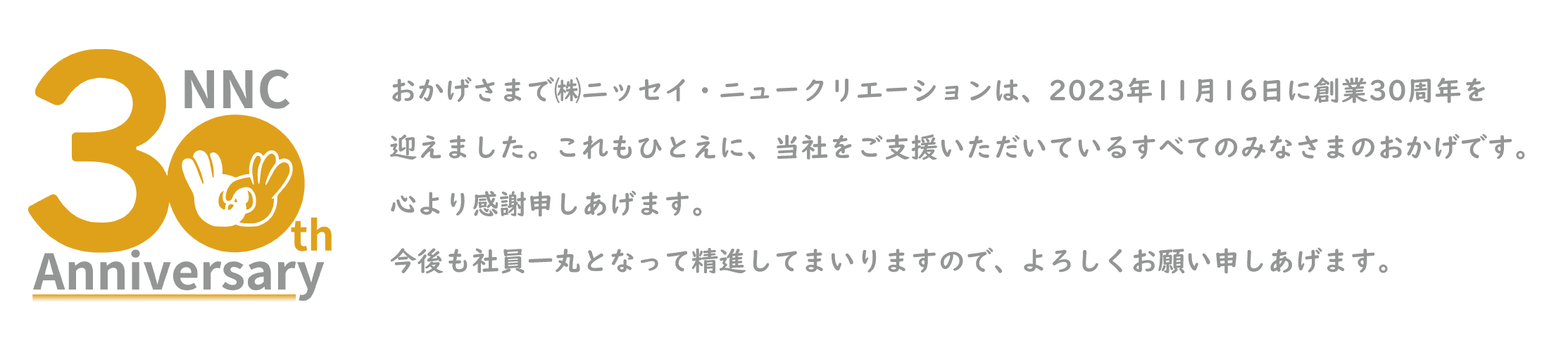 ３０周年記念ロゴマーク おかげさまで㈱ニッセイ・ニュークリエーションは、2023年で創業30周年を迎えます。これもひとえに、当社をご支援いただているすべてのみなさまのおかげです。心より感謝申しあげます。今後も社員一丸となって精進してまいりますので、よろしくお願い申しあげます。