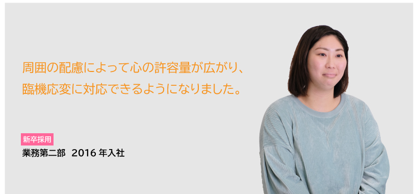 CASE4　新卒採用　業務第二部　2016年入社　周囲の配慮によって心の許容量が広がり、臨機応変に対応できるようになりました。